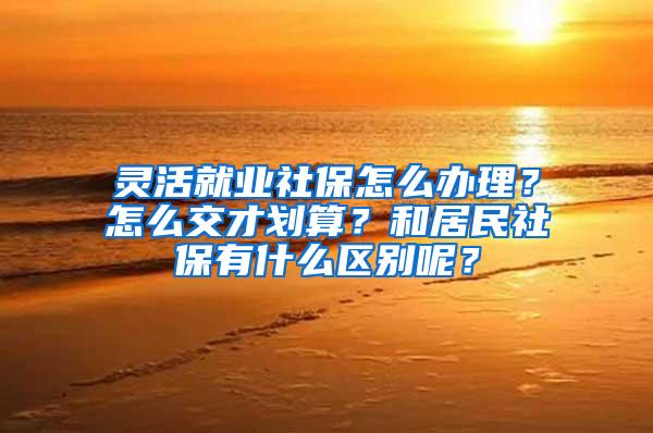 灵活就业社保怎么办理？怎么交才划算？和居民社保有什么区别呢？