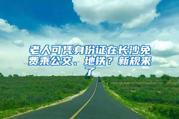 老人可凭身份证在长沙免费乘公交、地铁？新规来了