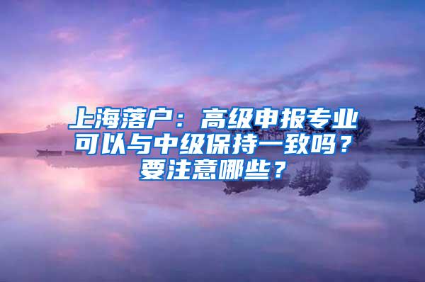 上海落户：高级申报专业可以与中级保持一致吗？要注意哪些？