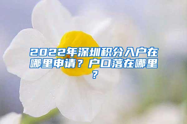 2022年深圳积分入户在哪里申请？户口落在哪里？