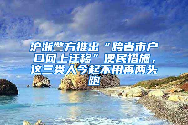 沪浙警方推出“跨省市户口网上迁移”便民措施，这三类人今起不用再两头跑