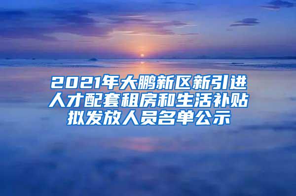 2021年大鹏新区新引进人才配套租房和生活补贴拟发放人员名单公示