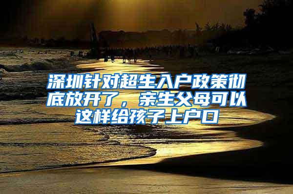 深圳针对超生入户政策彻底放开了，亲生父母可以这样给孩子上户口