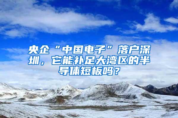 央企“中国电子”落户深圳，它能补足大湾区的半导体短板吗？