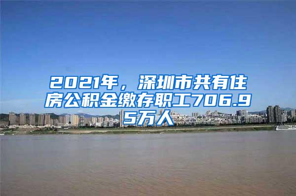 2021年，深圳市共有住房公积金缴存职工706.95万人