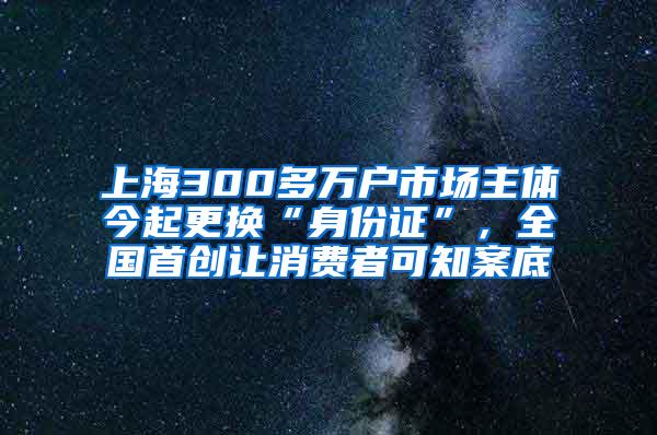 上海300多万户市场主体今起更换“身份证”，全国首创让消费者可知案底