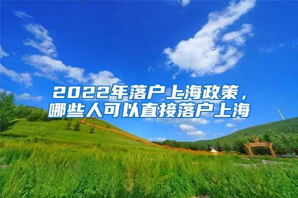 2022年落户上海政策，哪些人可以直接落户上海