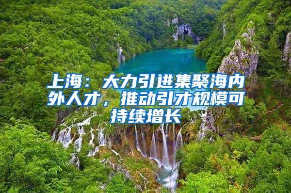 上海：大力引进集聚海内外人才，推动引才规模可持续增长