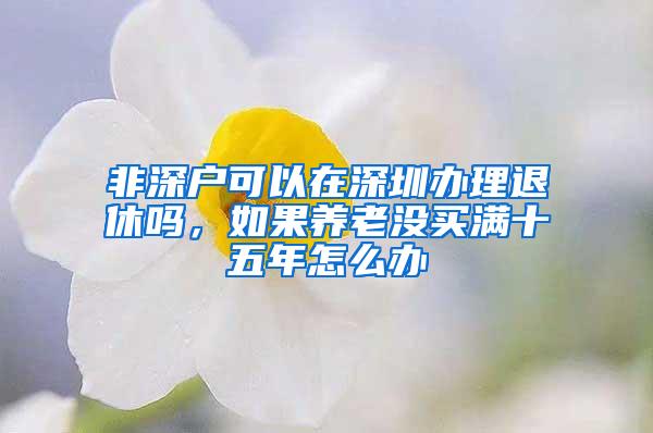 非深户可以在深圳办理退休吗，如果养老没买满十五年怎么办