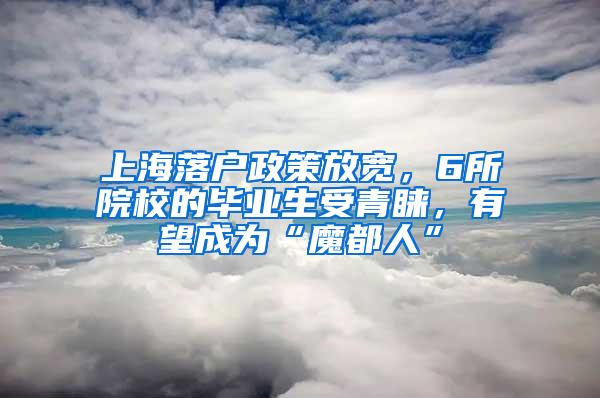 上海落户政策放宽，6所院校的毕业生受青睐，有望成为“魔都人”