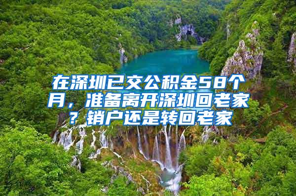 在深圳已交公积金58个月，准备离开深圳回老家？销户还是转回老家