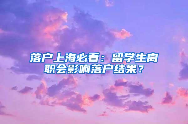 落户上海必看：留学生离职会影响落户结果？