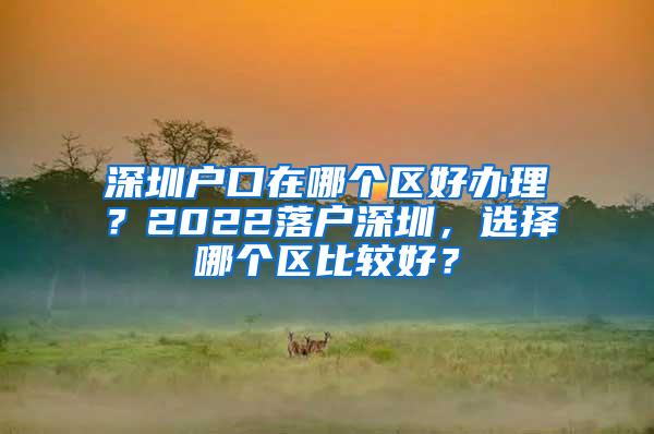 深圳户口在哪个区好办理？2022落户深圳，选择哪个区比较好？