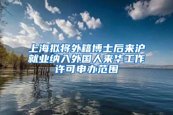 上海拟将外籍博士后来沪就业纳入外国人来华工作许可申办范围