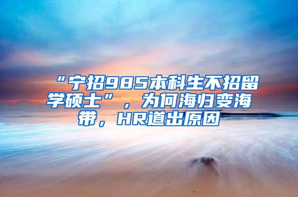 “宁招985本科生不招留学硕士”，为何海归变海带，HR道出原因