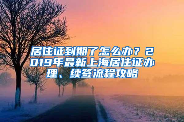 居住证到期了怎么办？2019年最新上海居住证办理、续签流程攻略