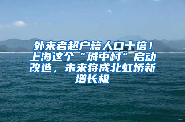 外来者超户籍人口十倍！上海这个“城中村”启动改造，未来将成北虹桥新增长极