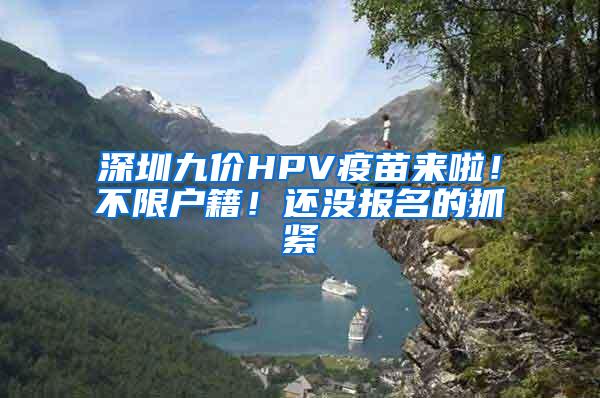 深圳九价HPV疫苗来啦！不限户籍！还没报名的抓紧