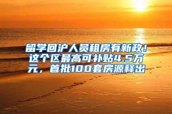 留学回沪人员租房有新政！这个区最高可补贴4.5万元，首批100套房源释出