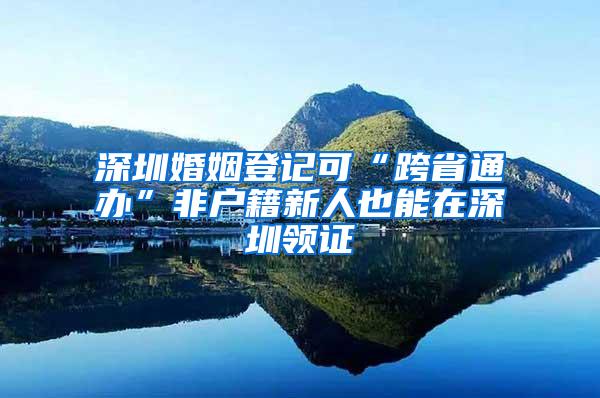 深圳婚姻登记可“跨省通办”非户籍新人也能在深圳领证