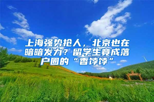 上海强势抢人，北京也在暗暗发力？留学生竟成落户圈的“香饽饽”