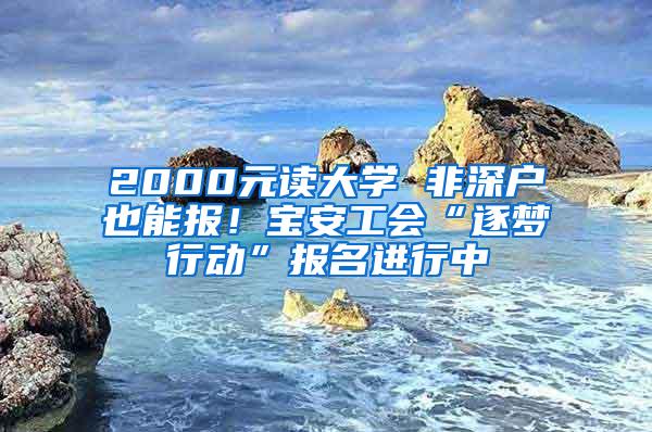 2000元读大学 非深户也能报！宝安工会“逐梦行动”报名进行中