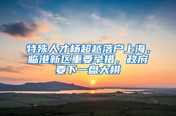 特殊人才杨超越落户上海，临港新区重要举措，政府要下一盘大棋