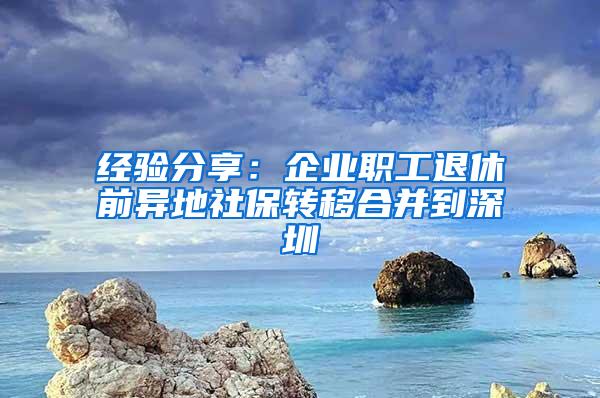 经验分享：企业职工退休前异地社保转移合并到深圳