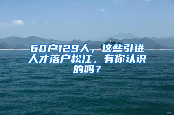 60户129人，这些引进人才落户松江，有你认识的吗？