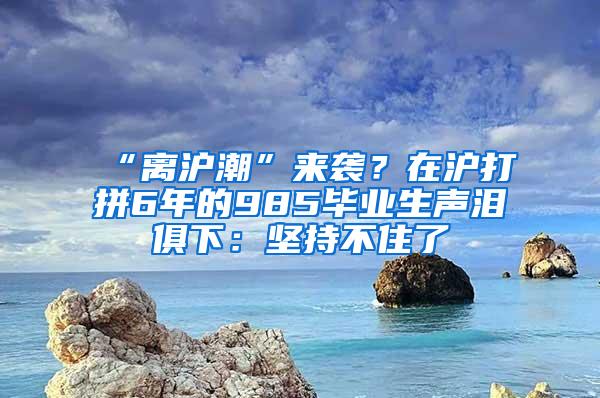 “离沪潮”来袭？在沪打拼6年的985毕业生声泪俱下：坚持不住了