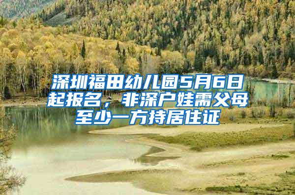 深圳福田幼儿园5月6日起报名，非深户娃需父母至少一方持居住证