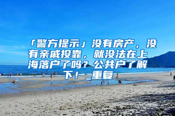 「警方提示」没有房产，没有亲戚投靠，就没法在上海落户了吗？公共户了解下！_重复