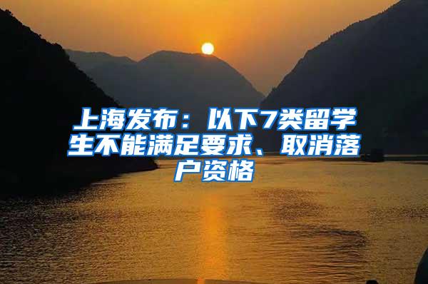 上海发布：以下7类留学生不能满足要求、取消落户资格