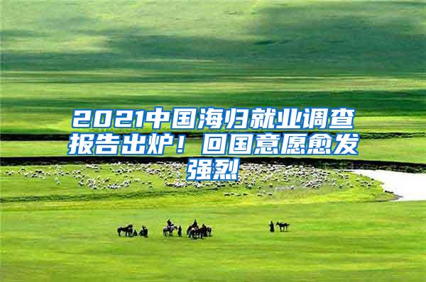 2021中国海归就业调查报告出炉！回国意愿愈发强烈