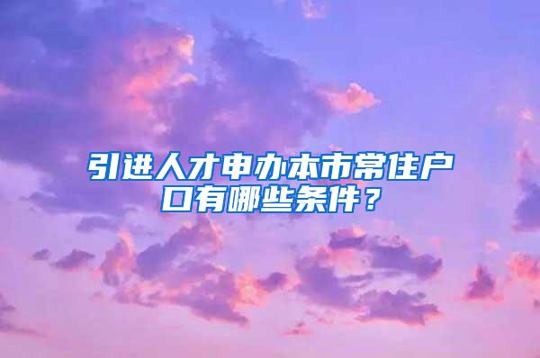 引进人才申办本市常住户口有哪些条件？