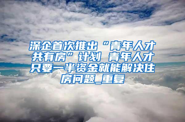 深企首次推出“青年人才共有房”计划 青年人才只要一半资金就能解决住房问题_重复