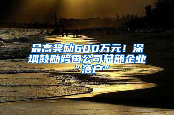 最高奖励600万元！深圳鼓励跨国公司总部企业“落户”