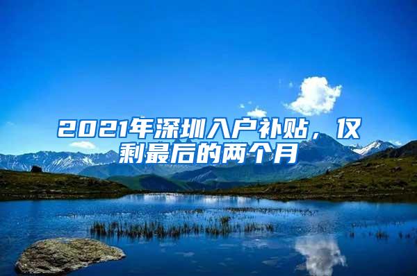 2021年深圳入户补贴，仅剩最后的两个月