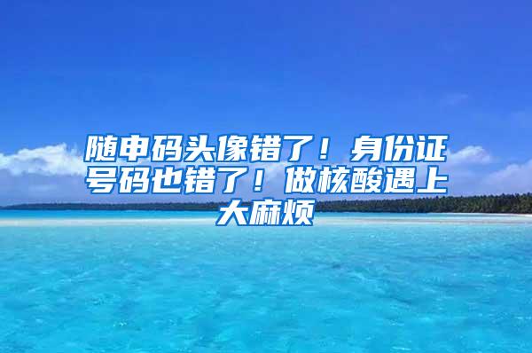 随申码头像错了！身份证号码也错了！做核酸遇上大麻烦