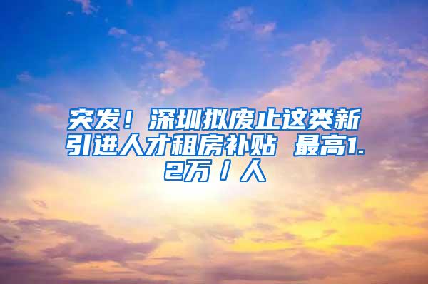 突发！深圳拟废止这类新引进人才租房补贴 最高1.2万／人