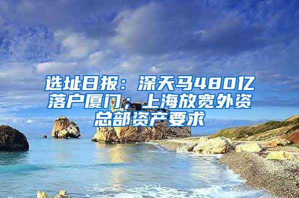 选址日报：深天马480亿落户厦门；上海放宽外资总部资产要求