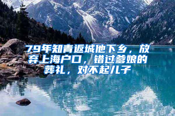 79年知青返城他下乡，放弃上海户口，错过爹娘的葬礼，对不起儿子