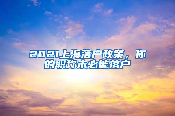 2021上海落户政策，你的职称未必能落户