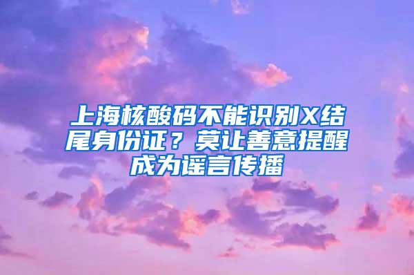 上海核酸码不能识别X结尾身份证？莫让善意提醒成为谣言传播