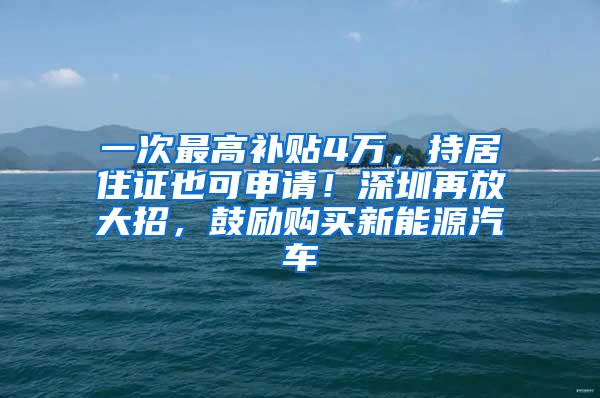 一次最高补贴4万，持居住证也可申请！深圳再放大招，鼓励购买新能源汽车