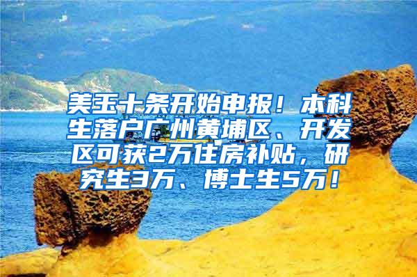 美玉十条开始申报！本科生落户广州黄埔区、开发区可获2万住房补贴，研究生3万、博士生5万！