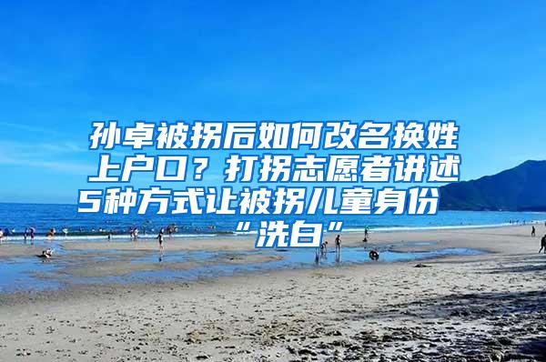 孙卓被拐后如何改名换姓上户口？打拐志愿者讲述5种方式让被拐儿童身份“洗白”