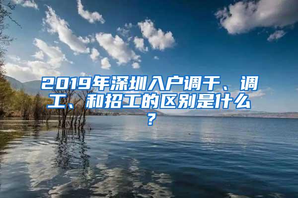 2019年深圳入户调干、调工、和招工的区别是什么？