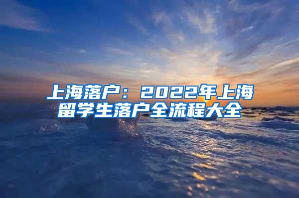 上海落户：2022年上海留学生落户全流程大全