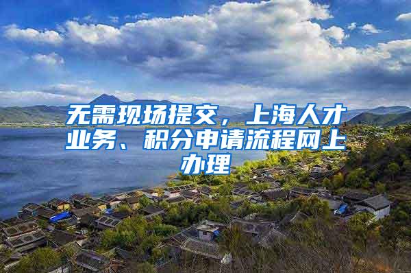 无需现场提交，上海人才业务、积分申请流程网上办理